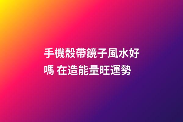 手機殼帶鏡子風水好嗎 在造能量旺運勢